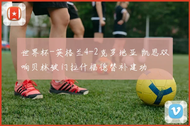 世界杯-英格兰4-2克罗地亚 凯恩双响贝林破门拉什福德替补建功