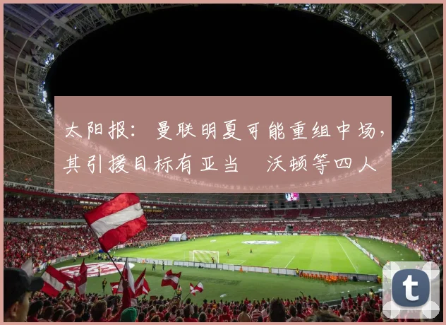 太阳报：曼联明夏可能重组中场，其引援目标有亚当・沃顿等四人